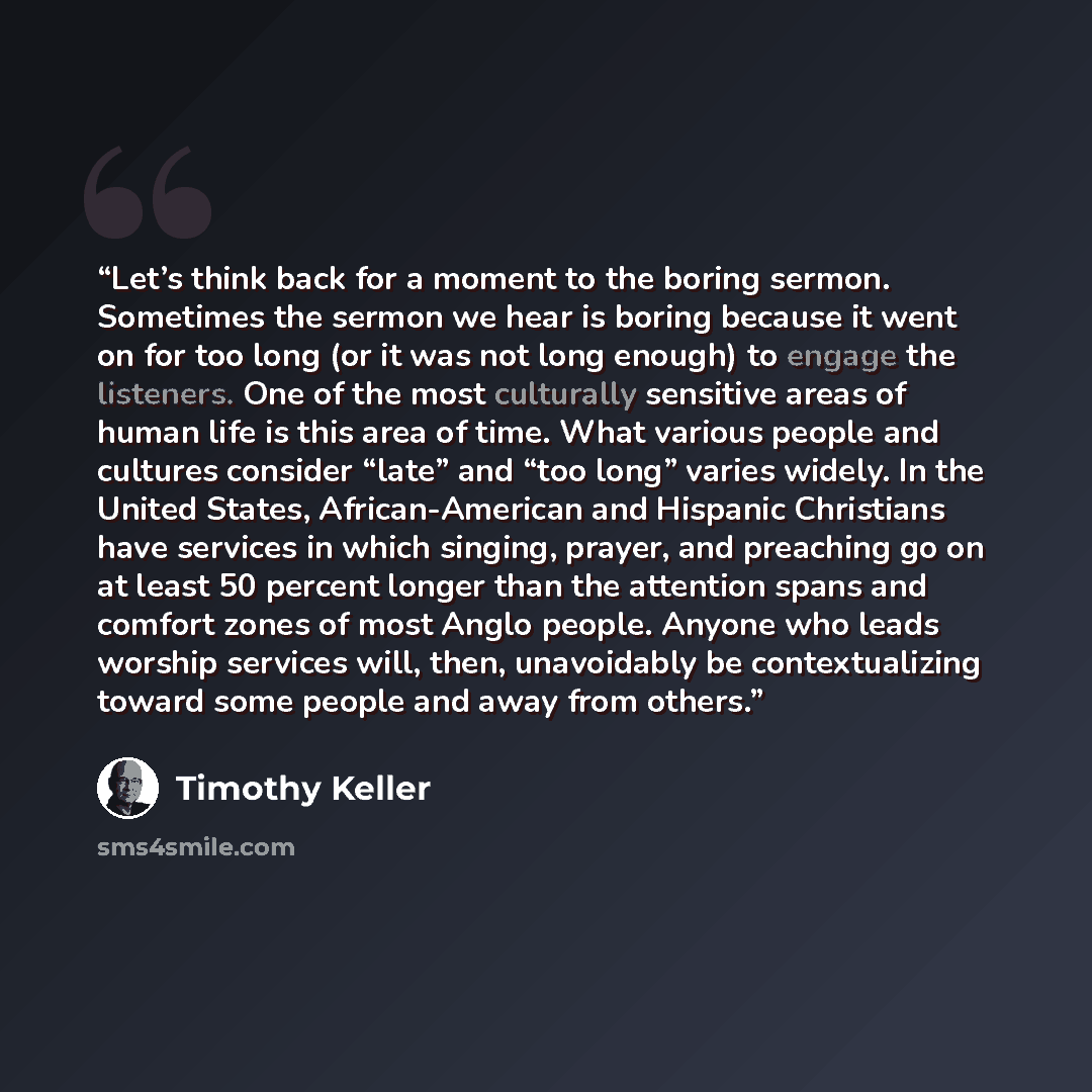 “Let’s think back for a moment to the boring sermon. Sometimes the sermon we hear is boring because it went on for too long (or it was not long enough) to engage the listeners. One of the most culturally sensitive areas of human life is this area of time. What various people and cultures consider…” quote by Timothy Keller