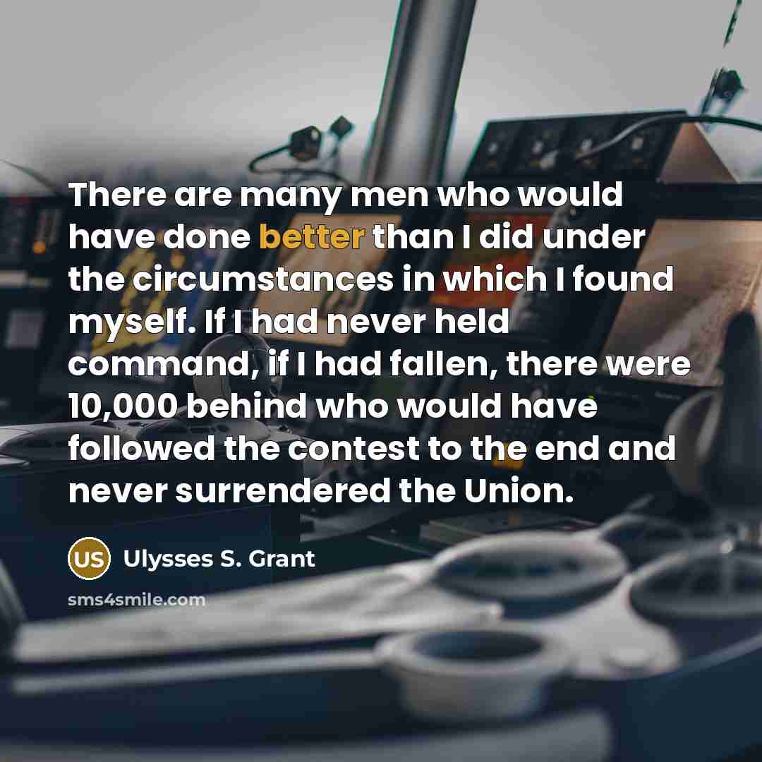 “There are many men who would have done better than I did under the circumstances in which I found myself. If I had never held command, if I had fallen, there were 10,000 behind who would have followed the contest to the end and never surrendered the Union.” quote by Ulysses S. Grant