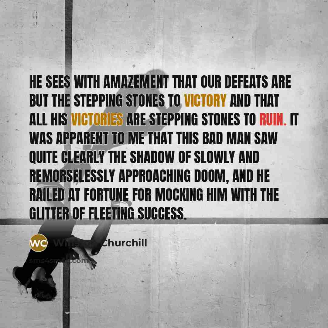 “He sees with amazement that our defeats are but the stepping stones to victory and that all his victories are stepping stones to ruin. It was apparent to me that this bad man saw quite clearly the shadow of slowly and remorselessly approaching doom, and he railed at fortune for mocking him with…” quote by Winston Churchill