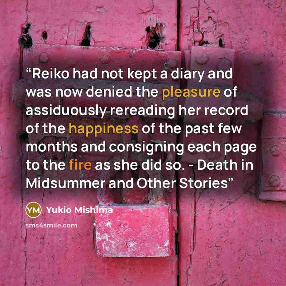 “Reiko had not kept a diary and was now denied the pleasure of assiduously rereading her record of the happiness of the past few months and consigning each page to the fire as she did so. - Death in Midsummer and Other Stories” quote by Yukio Mishima