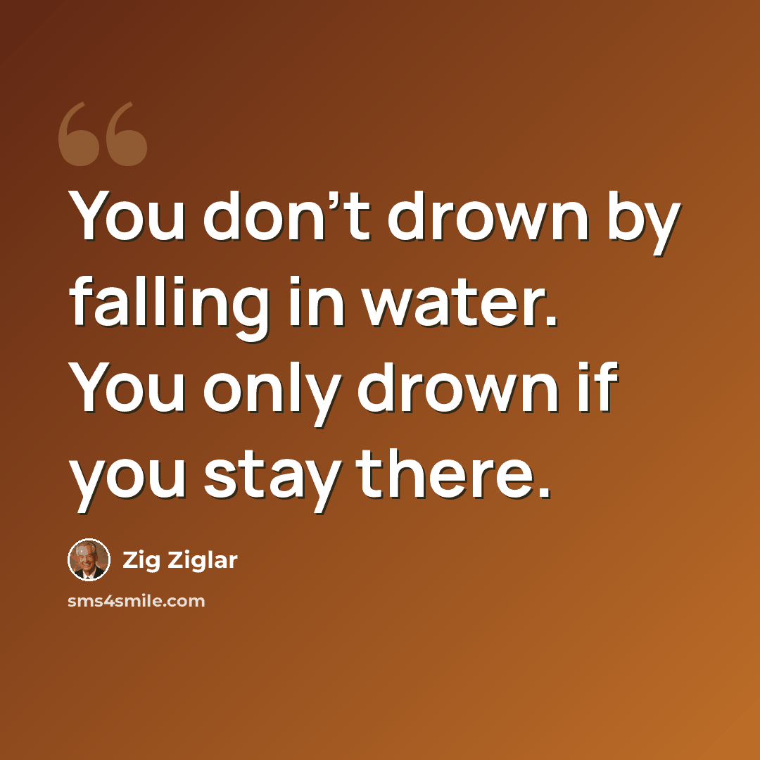 “You don't drown by falling in water. You only drown if you stay there.” quote by Zig Ziglar