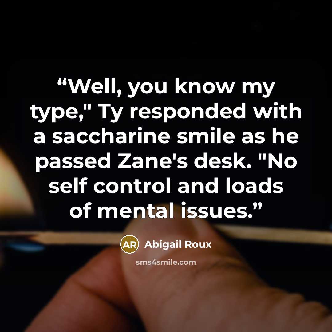 “Well, you know my type," Ty responded with a saccharine smile as he passed Zane's desk. "No self control and loads of mental issues.” quote by Abigail Roux