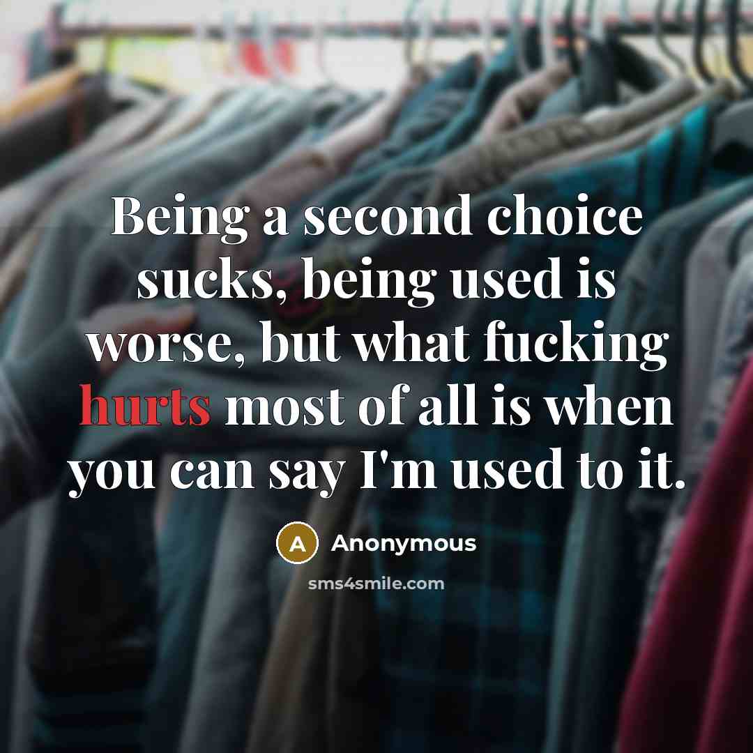 “Being a second choice sucks, being used is worse, but what fucking hurts most of all is when you can say I'm used to it.” quote by Anonymous