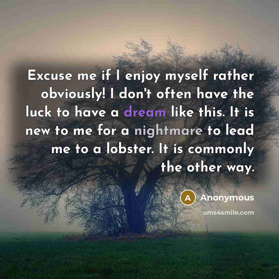 “Excuse me if I enjoy myself rather obviously! I don't often have the luck to have a dream like this. It is new to me for a nightmare to lead me to a lobster. It is commonly the other way.” quote by Anonymous