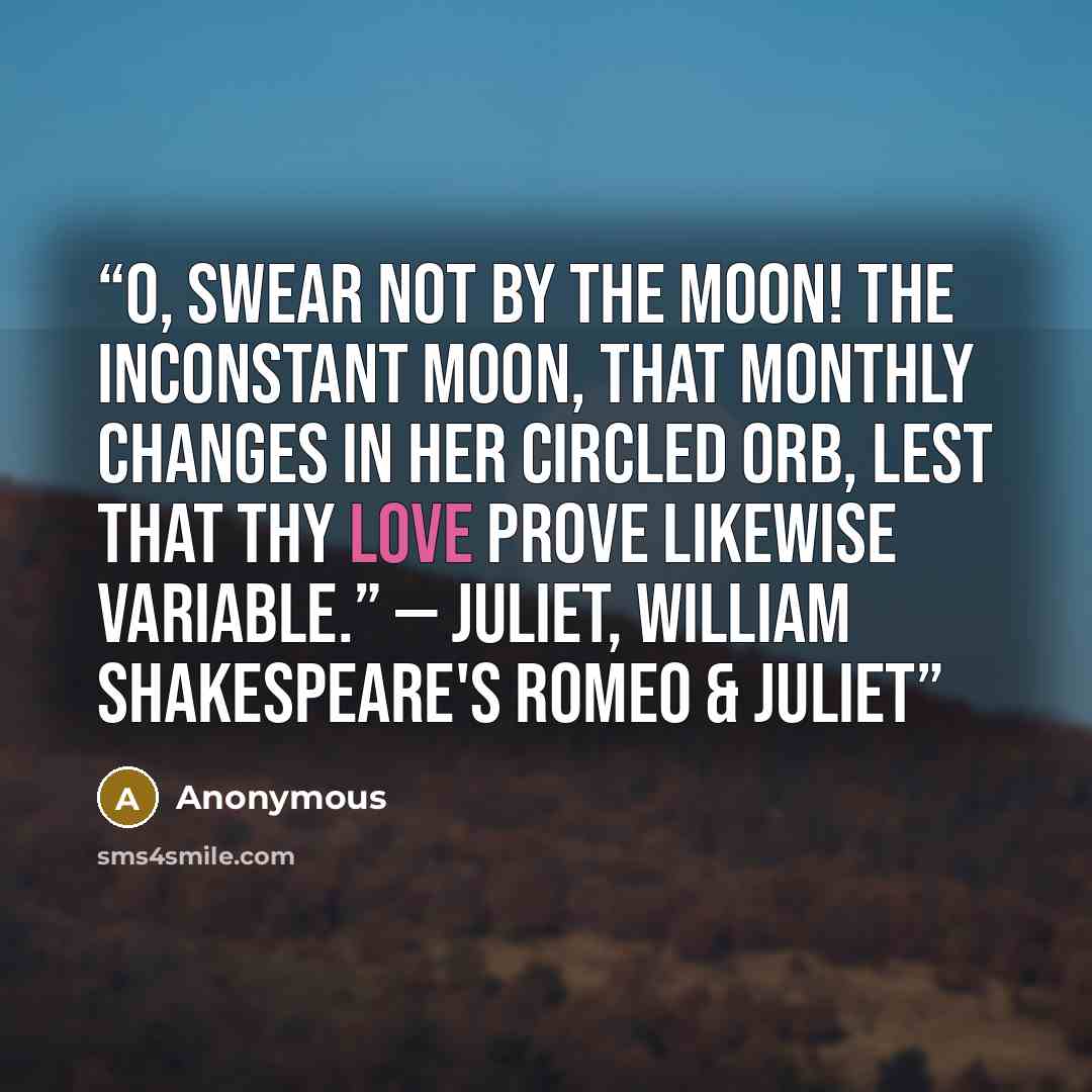 “O, swear not by the moon! The inconstant moon, that monthly changes in her circled orb, lest that thy love prove likewise variable.” — Juliet, William Shakespeare's Romeo & Juliet” quote by Anonymous