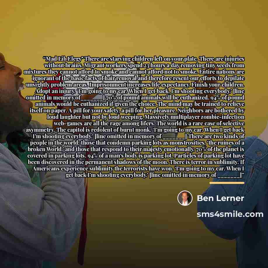“Mad Lib Elegy" There are starving children left on your plate. There are injuries without brains. Migrant workers spend 23 hours a day removing tiny seeds from mixtures they cannot afford to smoke and cannot afford not to smoke. Entire nations are ignorant of the basic facts of hair removal and…” quote by Ben Lerner
