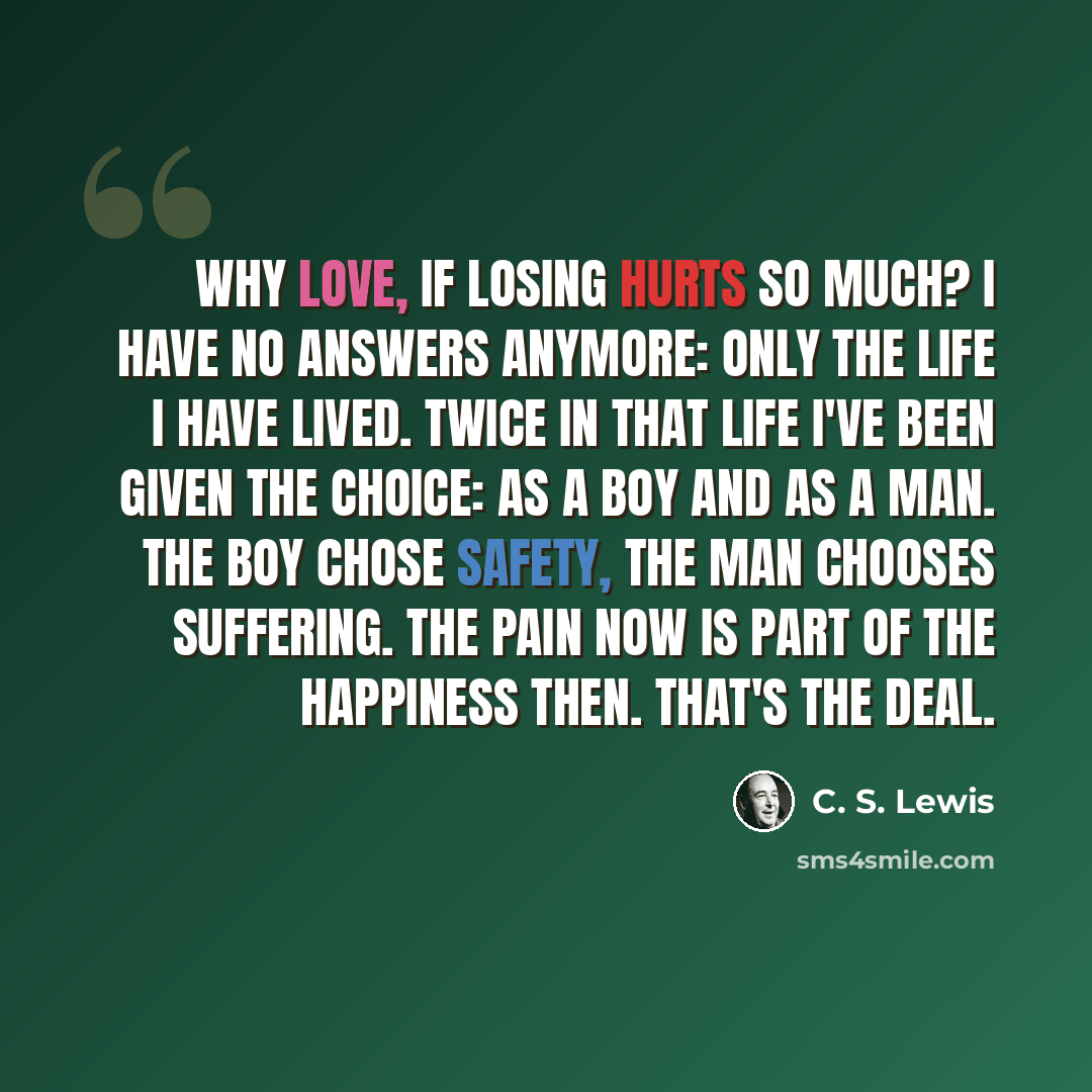 “Why love, if losing hurts so much? I have no answers anymore: only the life I have lived. Twice in that life I've been given the choice: as a boy and as a man. The boy chose safety, the man chooses suffering. The pain now is part of the happiness then. That's the deal.” quote by C. S. Lewis