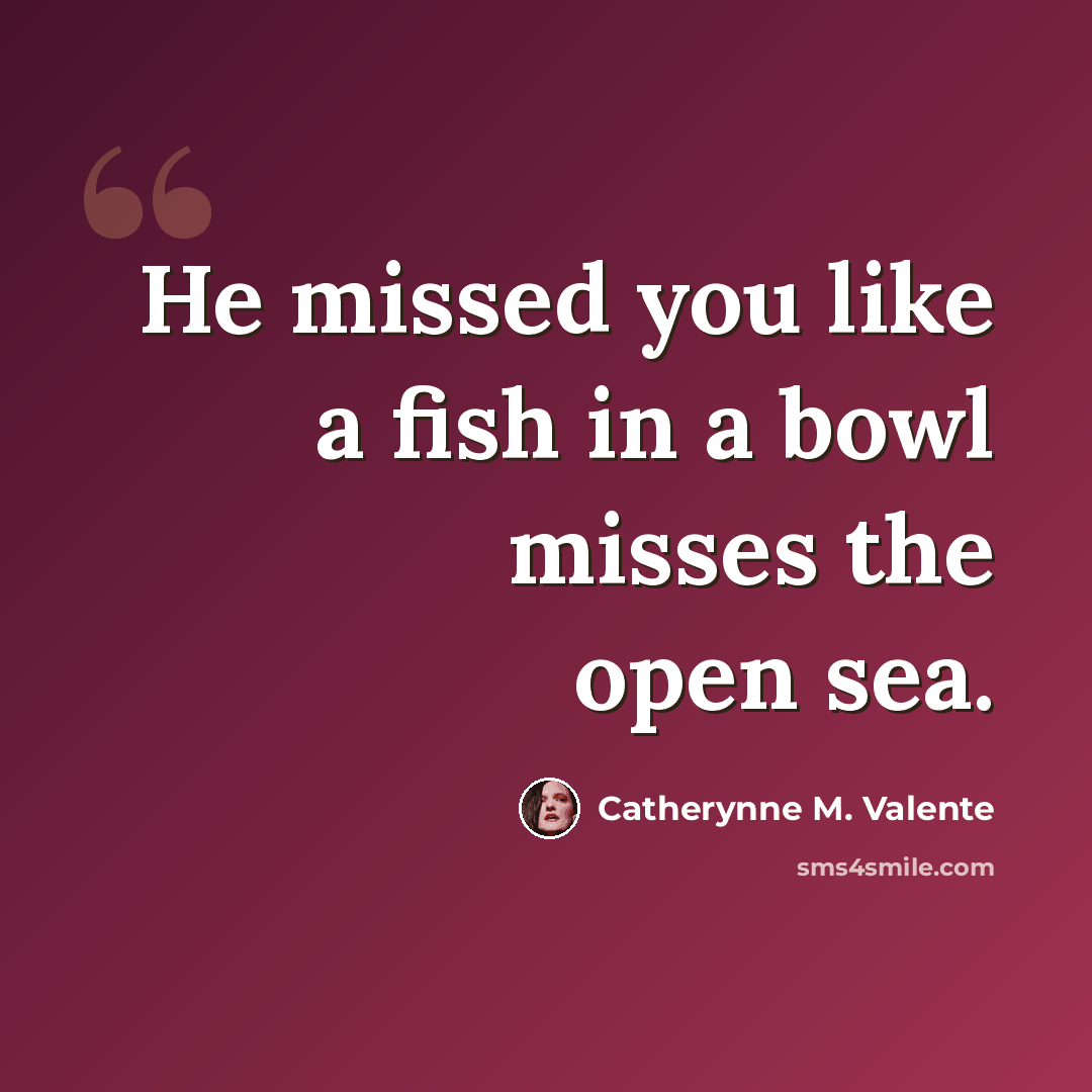 “He missed you like a fish in a bowl misses the open sea.” quote by Catherynne M. Valente