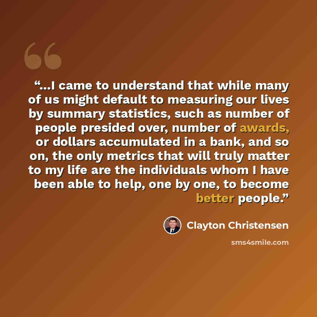 “…I came to understand that while many of us might default to measuring our lives by summary statistics, such as number of people presided over, number of awards, or dollars accumulated in a bank, and so on, the only metrics that will truly matter to my life are the individuals whom I have been…” quote by Clayton Christensen