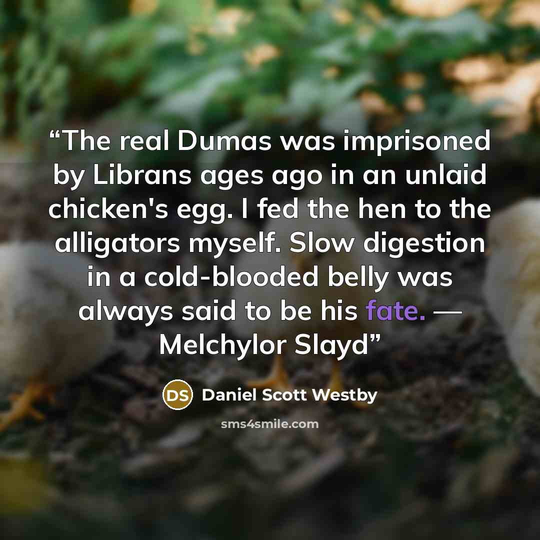 “The real Dumas was imprisoned by Librans ages ago in an unlaid chicken's egg. I fed the hen to the alligators myself. Slow digestion in a cold-blooded belly was always said to be his fate. — Melchylor Slayd” quote by Daniel Scott Westby