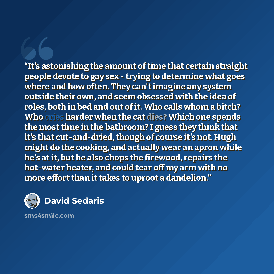 “It's astonishing the amount of time that certain straight people devote to gay sex - trying to determine what goes where and how often. They can't imagine any system outside their own, and seem obsessed with the idea of roles, both in bed and out of it. Who calls whom a bitch? Who cries harder…” quote by David Sedaris