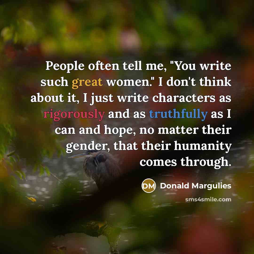 “People often tell me, "You write such great women." I don't think about it, I just write characters as rigorously and as truthfully as I can and hope, no matter their gender, that their humanity comes through.” quote by Donald Margulies