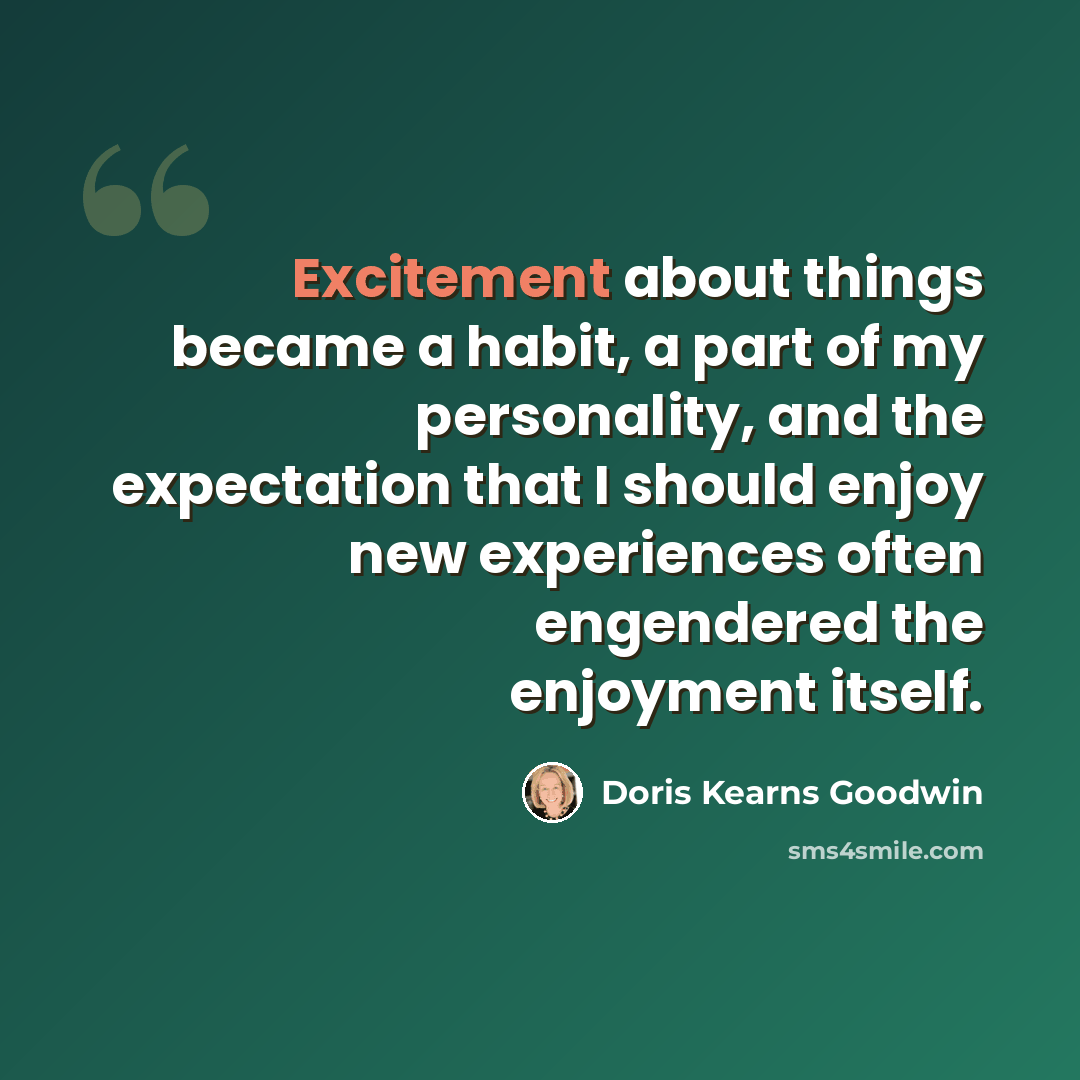 “Excitement about things became a habit, a part of my personality, and the expectation that I should enjoy new experiences often engendered the enjoyment itself.” quote by Doris Kearns Goodwin