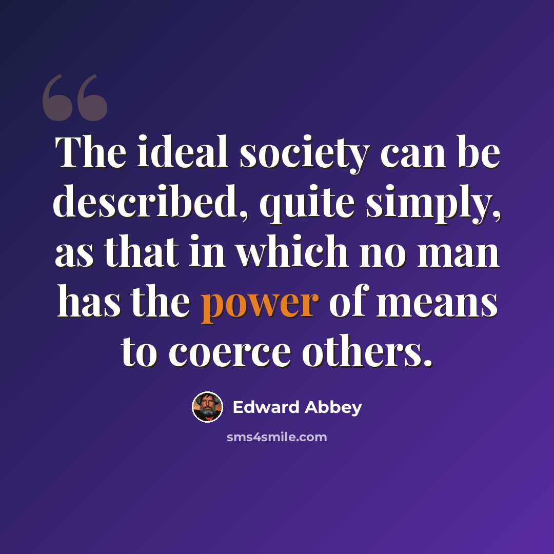 “The ideal society can be described, quite simply, as that in which no man has the power of means to coerce others.” quote by Edward Abbey