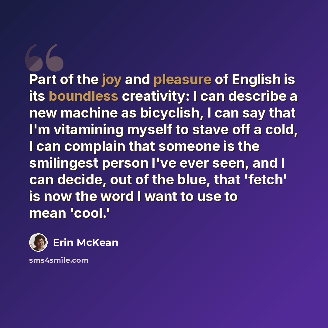 “Part of the joy and pleasure of English is its boundless creativity: I can describe a new machine as bicyclish, I can say that I'm vitamining myself to stave off a cold, I can complain that someone is the smilingest person I've ever seen, and I can decide, out of the blue, that 'fetch' is now the…” quote by Erin McKean