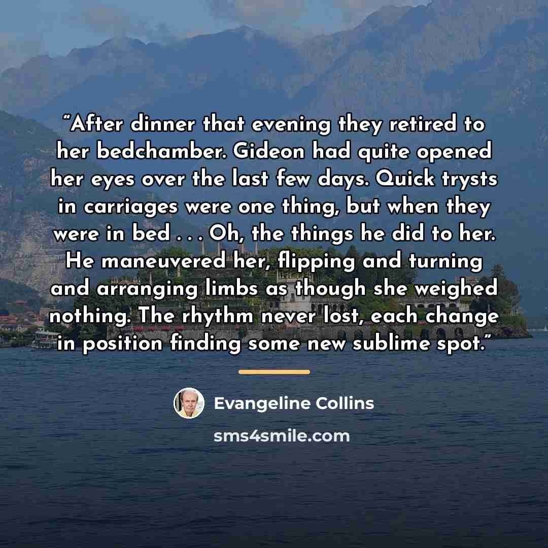“After dinner that evening they retired to her bedchamber. Gideon had quite opened her eyes over the last few days. Quick trysts in carriages were one thing, but when they were in bed . . . Oh, the things he did to her. He maneuvered her, flipping and turning and arranging limbs as though she…” quote by Evangeline Collins