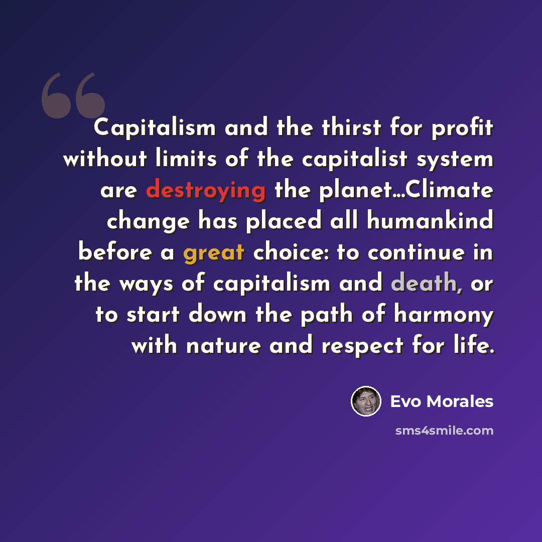 “Capitalism and the thirst for profit without limits of the capitalist system are destroying the planet...Climate change has placed all humankind before a great choice: to continue in the ways of capitalism and death, or to start down the path of harmony with nature and respect for life.” quote by Evo Morales