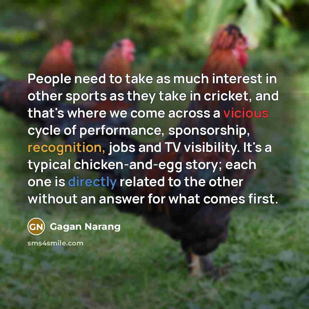 “People need to take as much interest in other sports as they take in cricket, and that's where we come across a vicious cycle of performance, sponsorship, recognition, jobs and TV visibility. It's a typical chicken-and-egg story; each one is directly related to the other without an answer for what…” quote by Gagan Narang