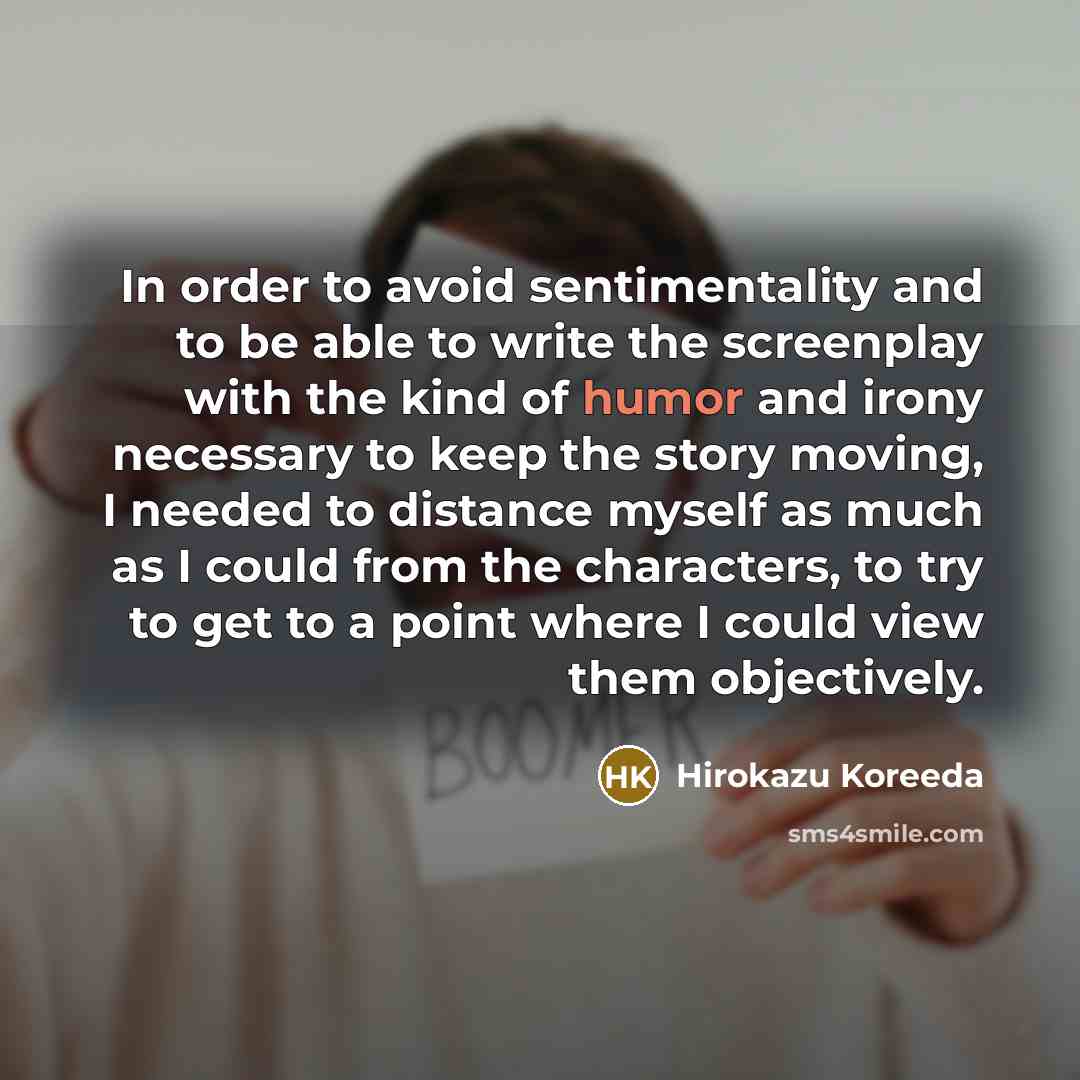 “In order to avoid sentimentality and to be able to write the screenplay with the kind of humor and irony necessary to keep the story moving, I needed to distance myself as much as I could from the characters, to try to get to a point where I could view them objectively.” quote by Hirokazu Koreeda