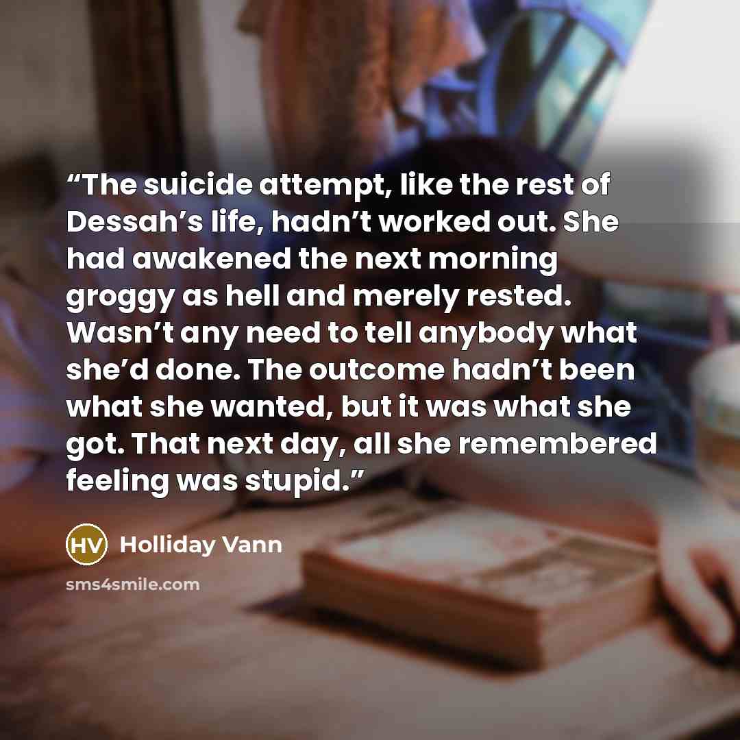 “The suicide attempt, like the rest of Dessah’s life, hadn’t worked out. She had awakened the next morning groggy as hell and merely rested. Wasn’t any need to tell anybody what she’d done. The outcome hadn’t been what she wanted, but it was what she got. That next day, all she remembered feeling…” quote by Holliday Vann