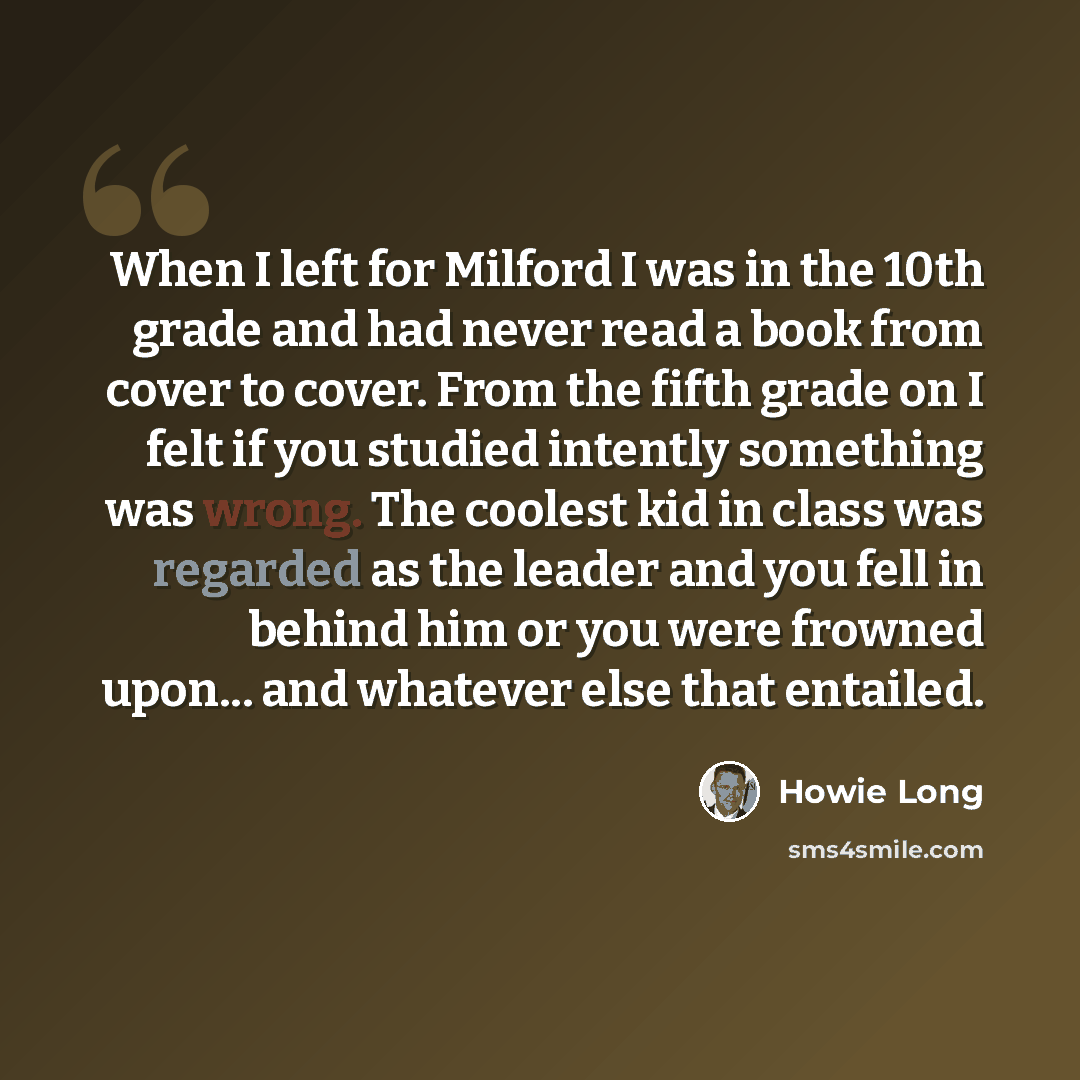 “When I left for Milford I was in the 10th grade and had never read a book from cover to cover. From the fifth grade on I felt if you studied intently something was wrong. The coolest kid in class was regarded as the leader and you fell in behind him or you were frowned upon... and whatever else…” quote by Howie Long