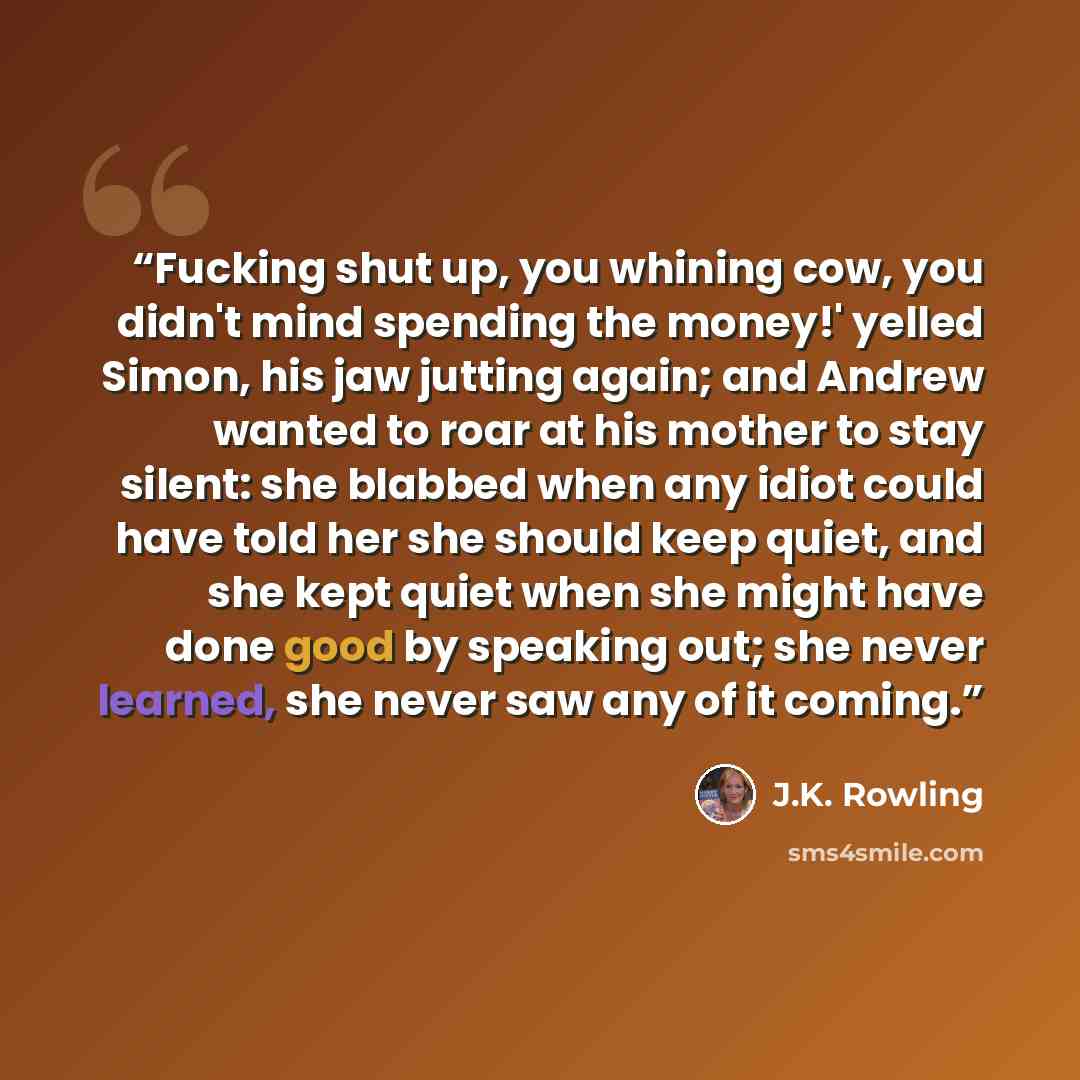 “Fucking shut up, you whining cow, you didn't mind spending the money!' yelled Simon, his jaw jutting again; and Andrew wanted to roar at his mother to stay silent: she blabbed when any idiot could have told her she should keep quiet, and she kept quiet when she might have done good by speaking…” quote by J.K. Rowling