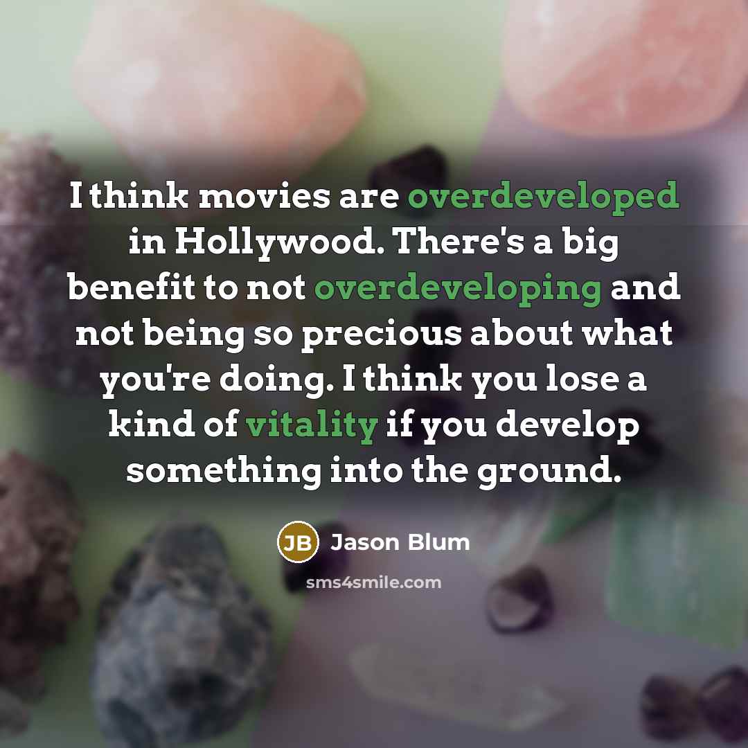“I think movies are overdeveloped in Hollywood. There's a big benefit to not overdeveloping and not being so precious about what you're doing. I think you lose a kind of vitality if you develop something into the ground.” quote by Jason Blum