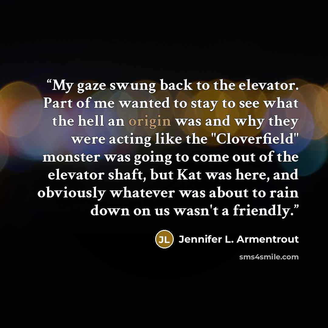 “My gaze swung back to the elevator. Part of me wanted to stay to see what the hell an origin was and why they were acting like the "Cloverfield" monster was going to come out of the elevator shaft, but Kat was here, and obviously whatever was about to rain down on us wasn't a friendly.” quote by Jennifer L. Armentrout