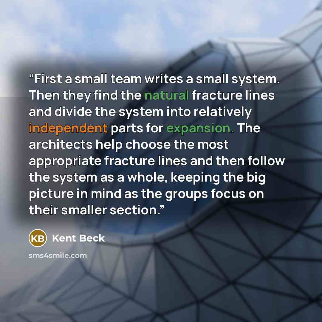 “First a small team writes a small system. Then they find the natural fracture lines and divide the system into relatively independent parts for expansion. The architects help choose the most appropriate fracture lines and then follow the system as a whole, keeping the big picture in mind as the…” quote by Kent Beck