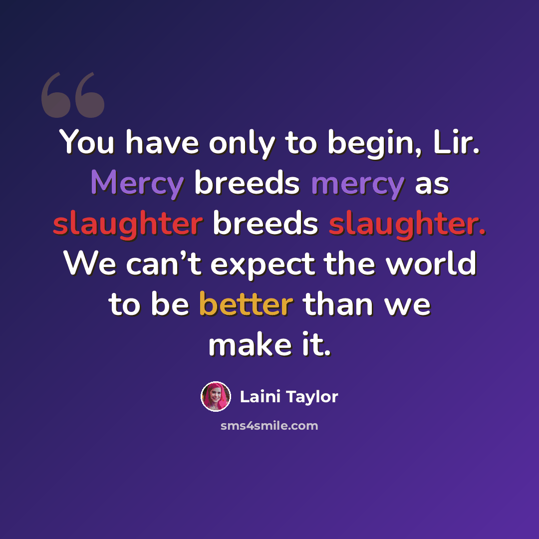 “You have only to begin, Lir. Mercy breeds mercy as slaughter breeds slaughter. We can’t expect the world to be better than we make it.” quote by Laini Taylor