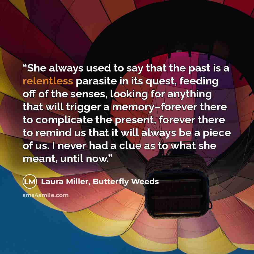 “She always used to say that the past is a relentless parasite in its quest, feeding off of the senses, looking for anything that will trigger a memory–forever there to complicate the present, forever there to remind us that it will always be a piece of us. I never had a clue as to what she meant…” quote by Laura Miller, Butterfly Weeds