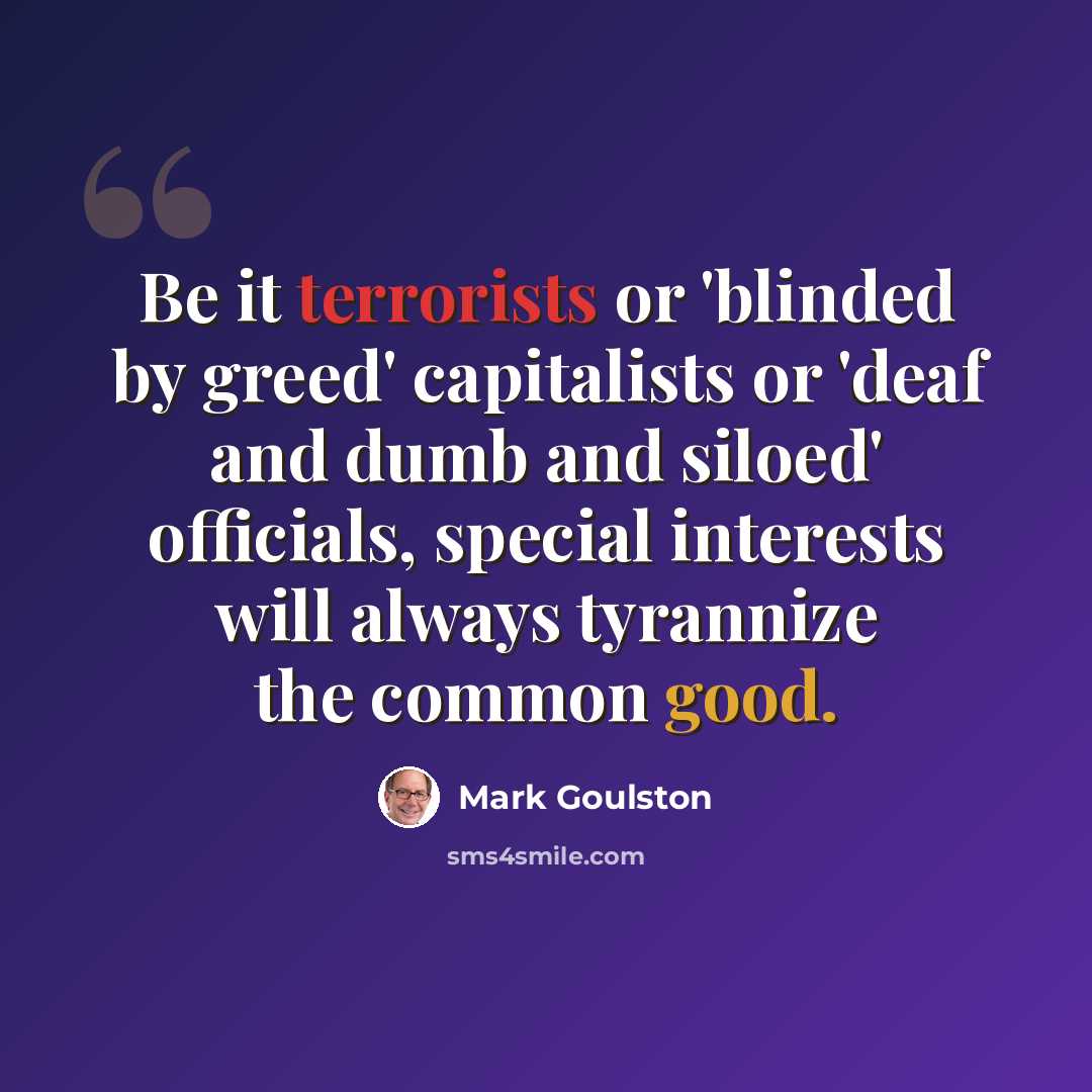 “Be it terrorists or 'blinded by greed' capitalists or 'deaf and dumb and siloed' officials, special interests will always tyrannize the common good.” quote by Mark Goulston