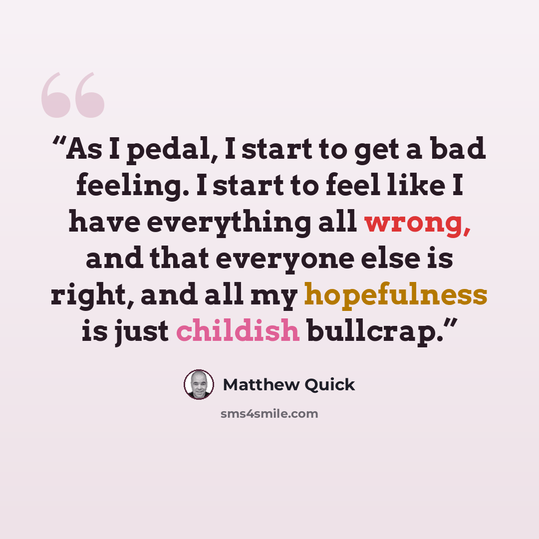 “As I pedal, I start to get a bad feeling. I start to feel like I have everything all wrong, and that everyone else is right, and all my hopefulness is just childish bullcrap.” quote by Matthew Quick