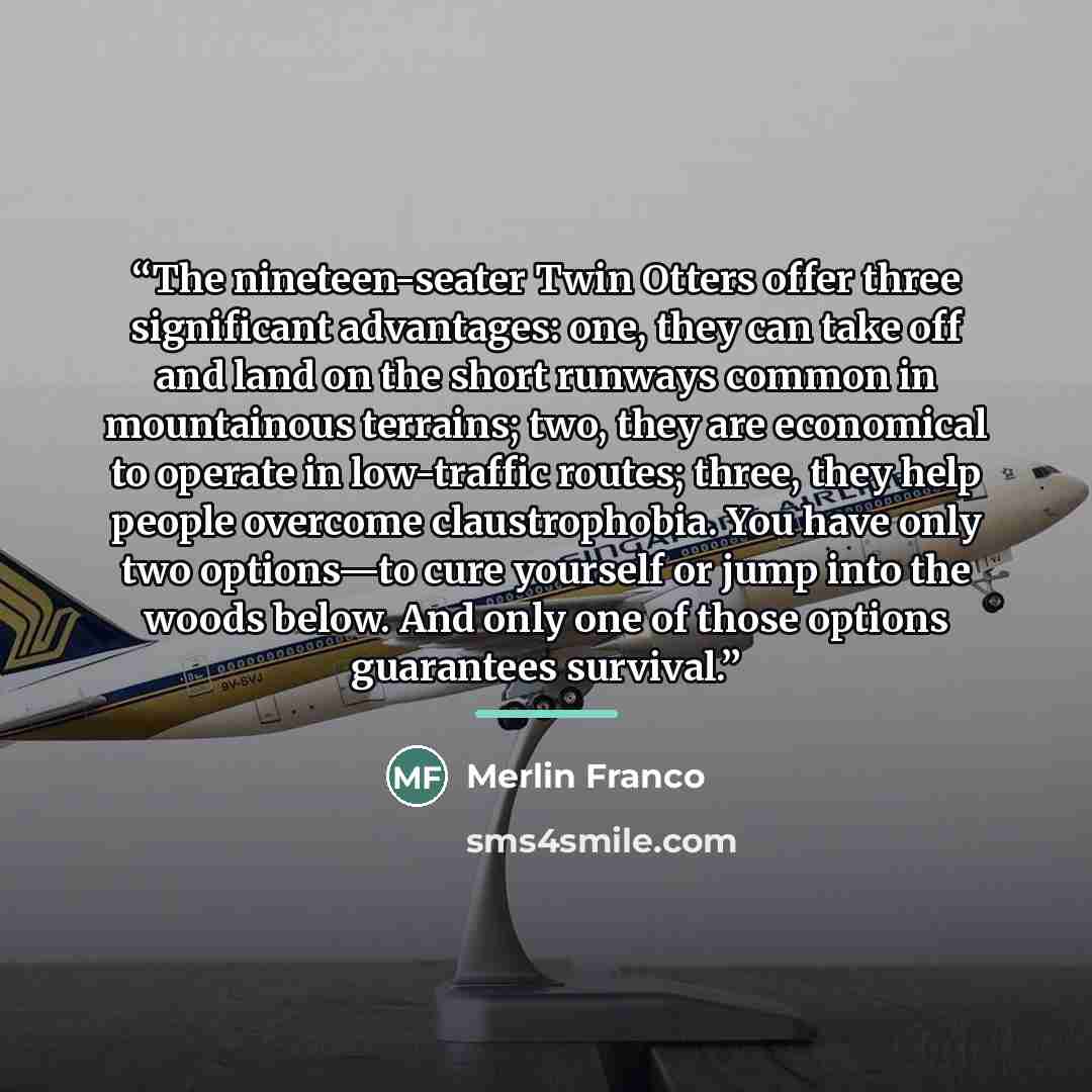 “The nineteen-seater Twin Otters offer three significant advantages: one, they can take off and land on the short runways common in mountainous terrains; two, they are economical to operate in low-traffic routes; three, they help people overcome claustrophobia. You have only two options—to cure…” quote by Merlin Franco