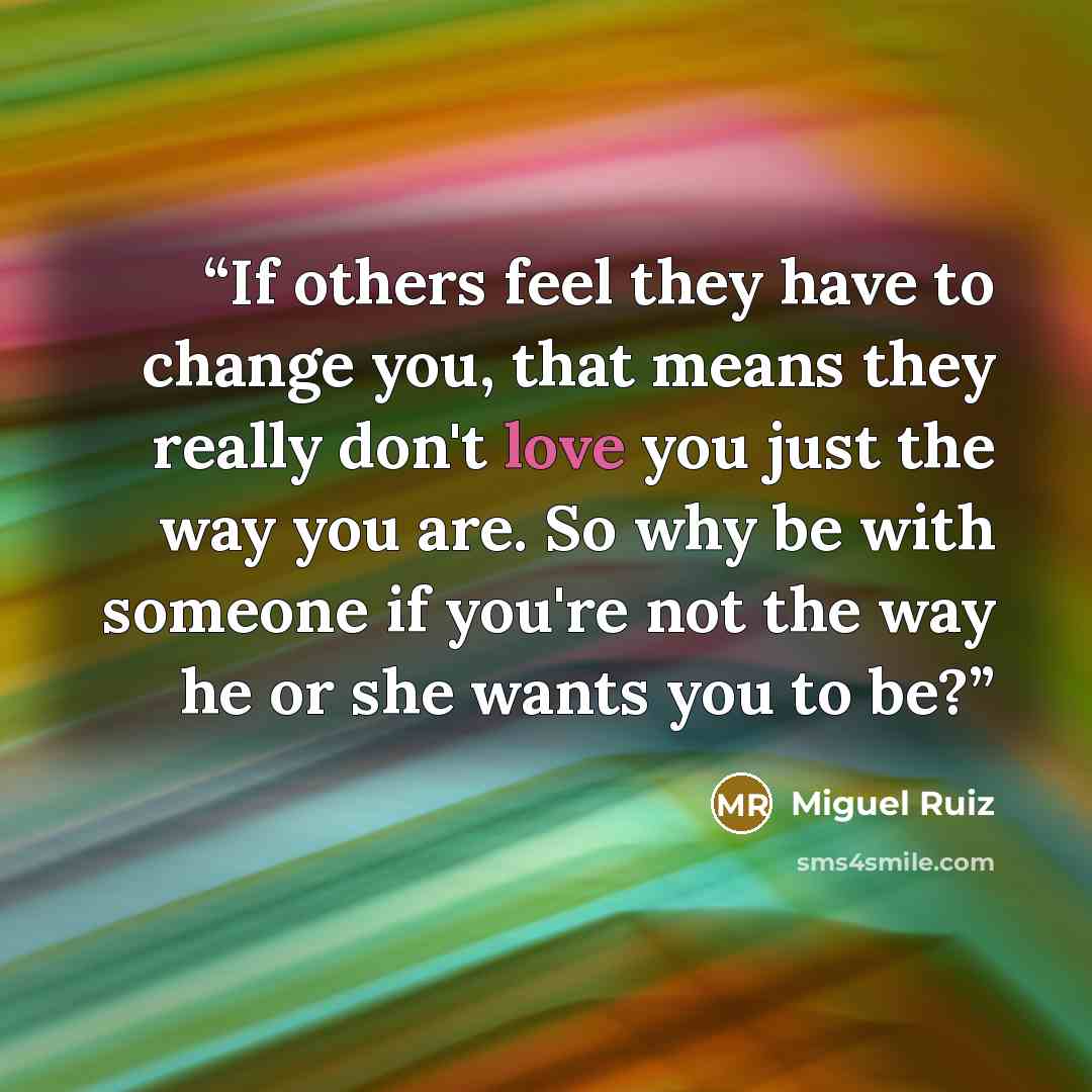 “If others feel they have to change you, that means they really don't love you just the way you are. So why be with someone if you're not the way he or she wants you to be?” quote by Miguel Ruiz