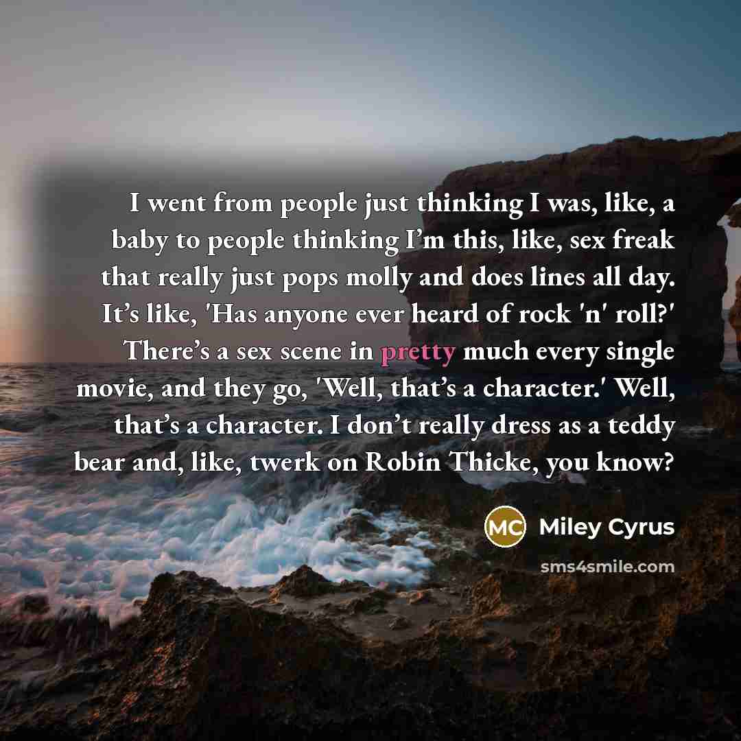 “I went from people just thinking I was, like, a baby to people thinking I’m this, like, sex freak that really just pops molly and does lines all day. It’s like, 'Has anyone ever heard of rock 'n' roll?' There’s a sex scene in pretty much every single movie, and they go, 'Well, that’s a character.'…” quote by Miley Cyrus