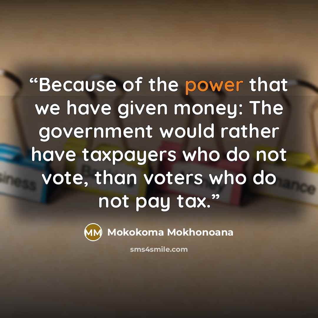 “Because of the power that we have given money: The government would rather have taxpayers who do not vote, than voters who do not pay tax.” quote by Mokokoma Mokhonoana