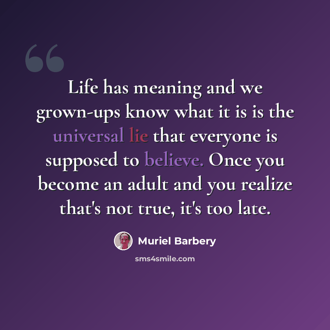 “Life has meaning and we grown-ups know what it is is the universal lie that everyone is supposed to believe. Once you become an adult and you realize that's not true, it's too late.” quote by Muriel Barbery