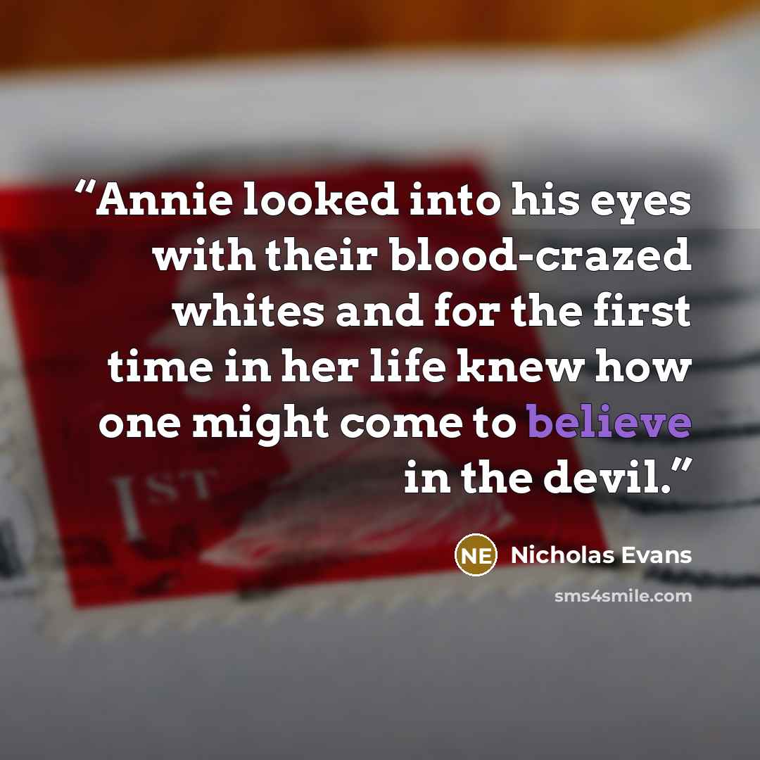 “Annie looked into his eyes with their blood-crazed whites and for the first time in her life knew how one might come to believe in the devil.” quote by Nicholas Evans