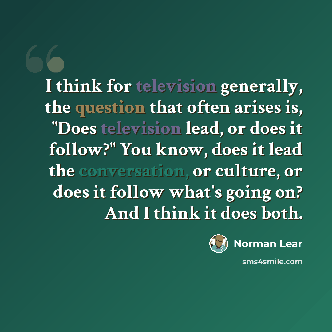 “I think for television generally, the question that often arises is, "Does television lead, or does it follow?" You know, does it lead the conversation, or culture, or does it follow what's going on? And I think it does both.” quote by Norman Lear