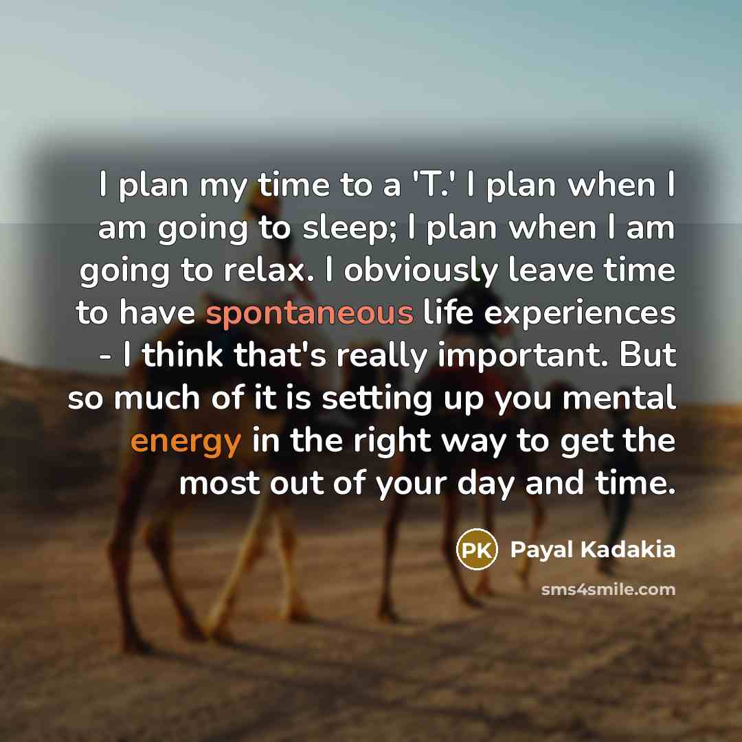 “I plan my time to a 'T.' I plan when I am going to sleep; I plan when I am going to relax. I obviously leave time to have spontaneous life experiences - I think that's really important. But so much of it is setting up you mental energy in the right way to get the most out of your day and time.” quote by Payal Kadakia
