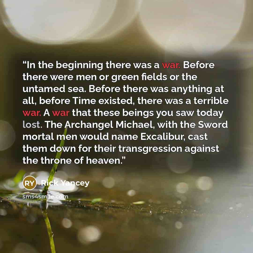 “In the beginning there was a war. Before there were men or green fields or the untamed sea. Before there was anything at all, before Time existed, there was a terrible war. A war that these beings you saw today lost. The Archangel Michael, with the Sword mortal men would name Excalibur, cast them…” quote by Rick Yancey