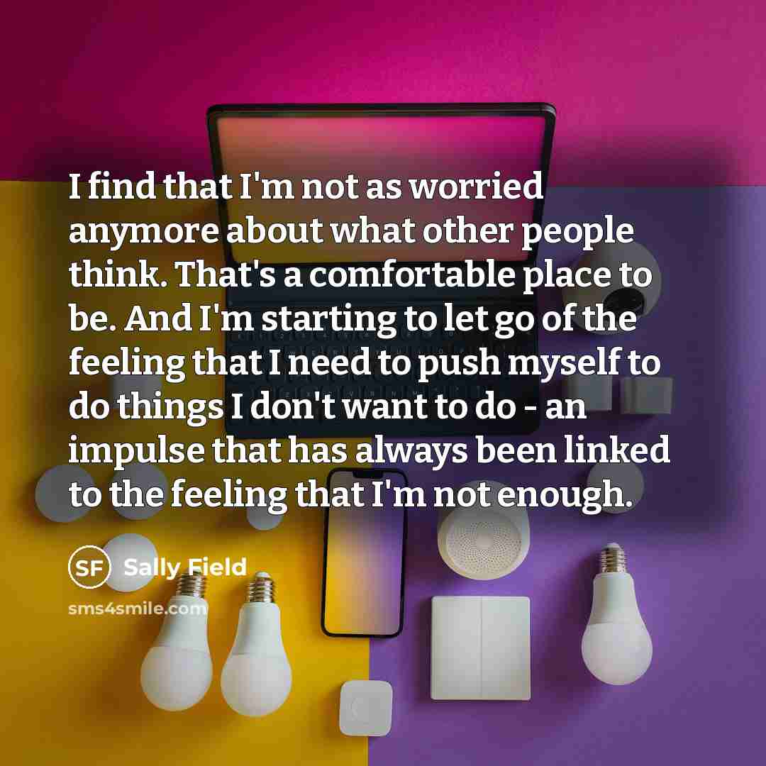“I find that I'm not as worried anymore about what other people think. That's a comfortable place to be. And I'm starting to let go of the feeling that I need to push myself to do things I don't want to do - an impulse that has always been linked to the feeling that I'm not enough.” quote by Sally Field