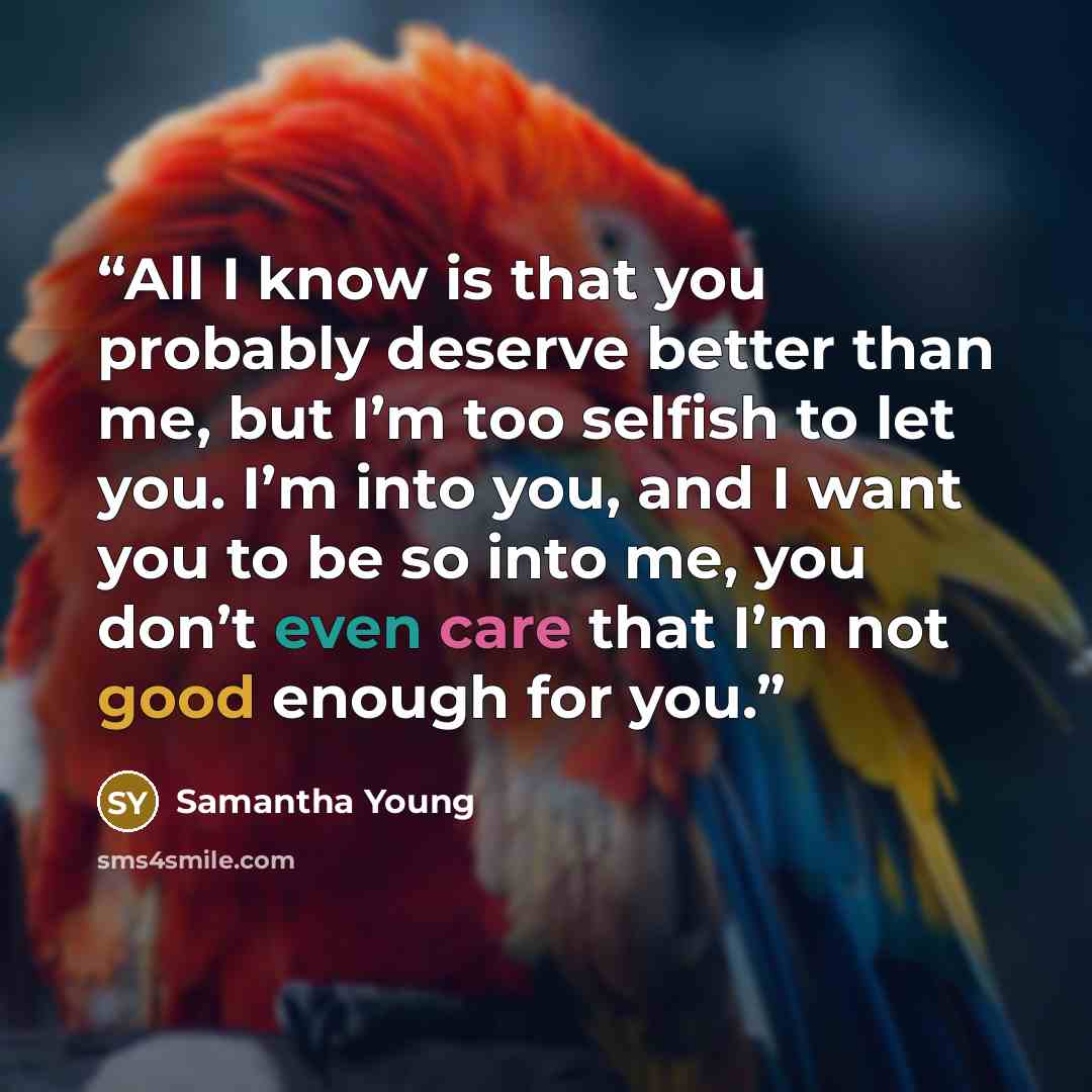 “All I know is that you probably deserve better than me, but I’m too selfish to let you. I’m into you, and I want you to be so into me, you don’t even care that I’m not good enough for you.” quote by Samantha Young
