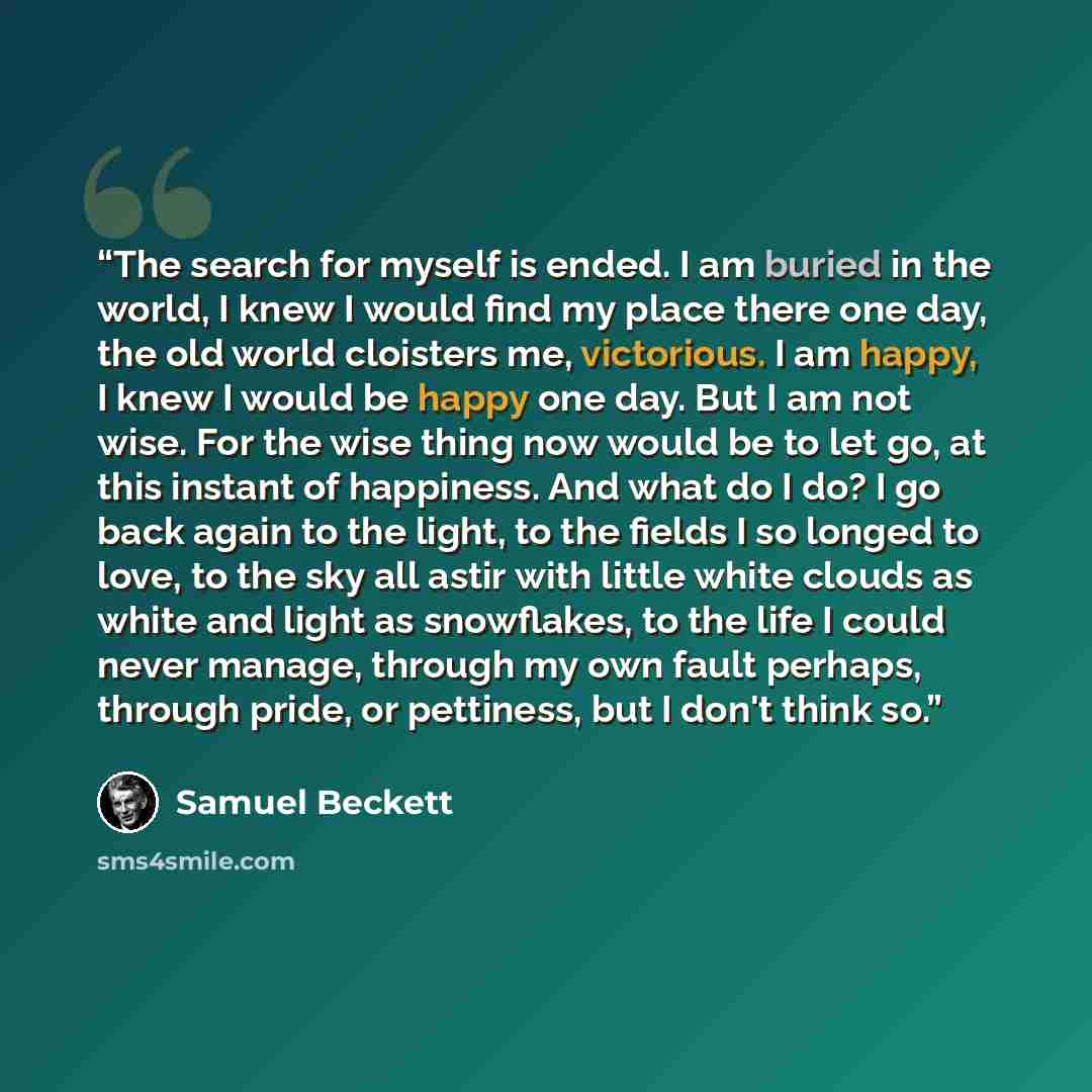 “The search for myself is ended. I am buried in the world, I knew I would find my place there one day, the old world cloisters me, victorious. I am happy, I knew I would be happy one day. But I am not wise. For the wise thing now would be to let go, at this instant of happiness. And what do I do? I…” quote by Samuel Beckett
