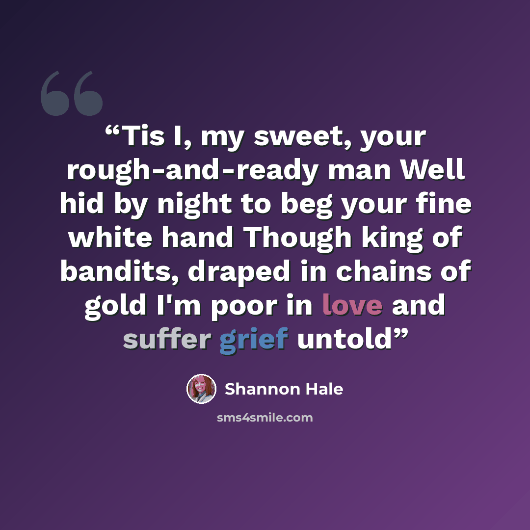 “Tis I, my sweet, your rough-and-ready man Well hid by night to beg your fine white hand Though king of bandits, draped in chains of gold I'm poor in love and suffer grief untold” quote by Shannon Hale
