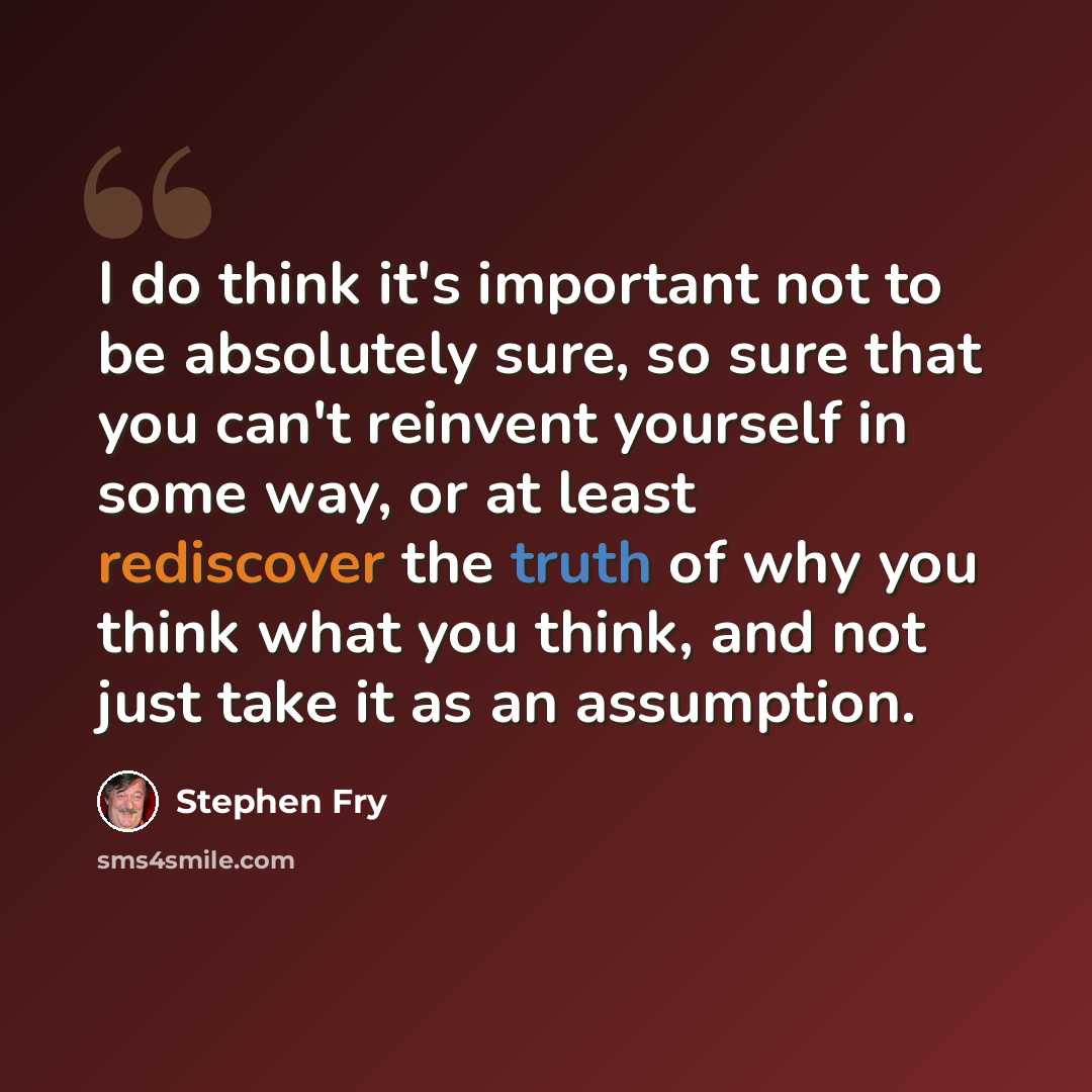 “I do think it's important not to be absolutely sure, so sure that you can't reinvent yourself in some way, or at least rediscover the truth of why you think what you think, and not just take it as an assumption.” quote by Stephen Fry