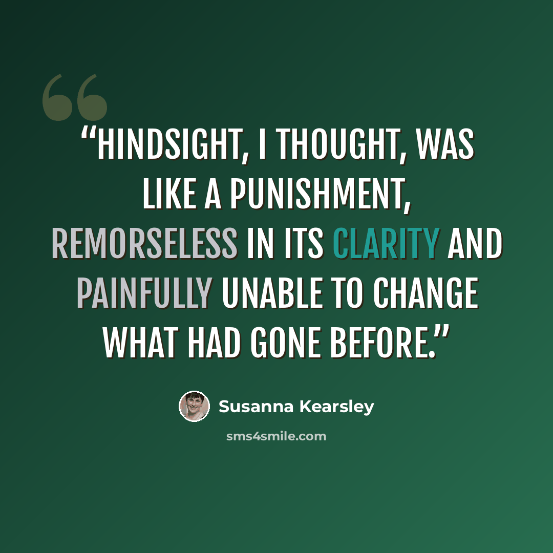 “Hindsight, I thought, was like a punishment, remorseless in its clarity and painfully unable to change what had gone before.” quote by Susanna Kearsley