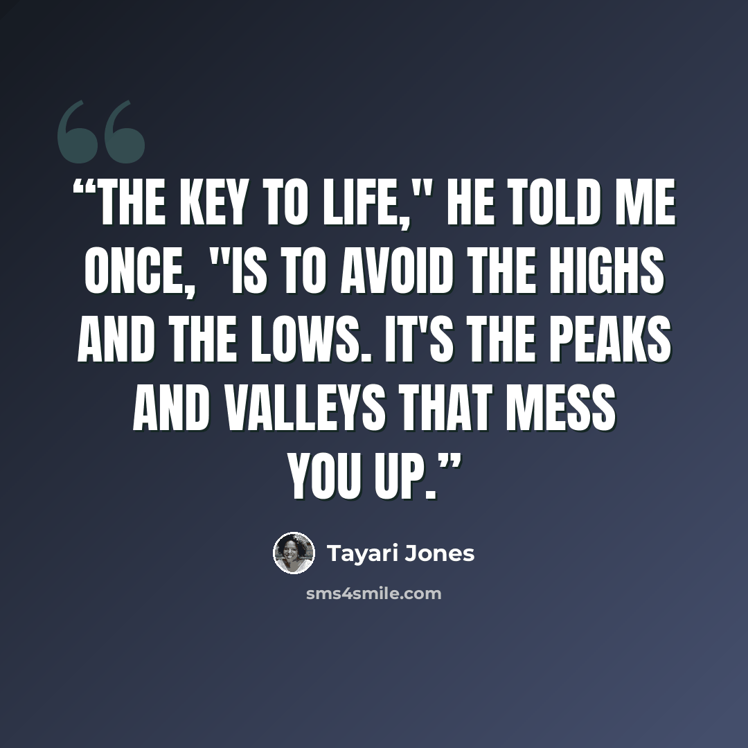 “The key to life," he told me once, "is to avoid the highs and the lows. It's the peaks and valleys that mess you up.” quote by Tayari Jones