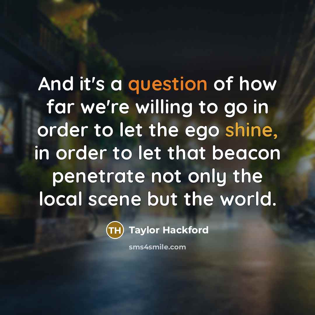 “And it's a question of how far we're willing to go in order to let the ego shine, in order to let that beacon penetrate not only the local scene but the world.” quote by Taylor Hackford